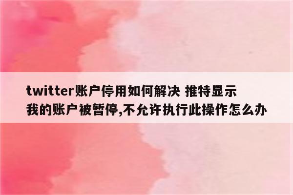 twitter账户停用如何解决 推特显示我的账户被暂停,不允许执行此操作怎么办