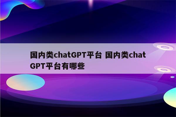 国内类chatGPT平台 国内类chatGPT平台有哪些