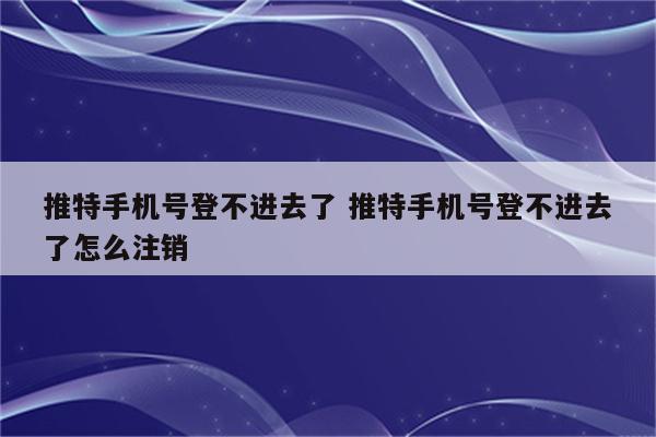 推特手机号登不进去了 推特手机号登不进去了怎么注销