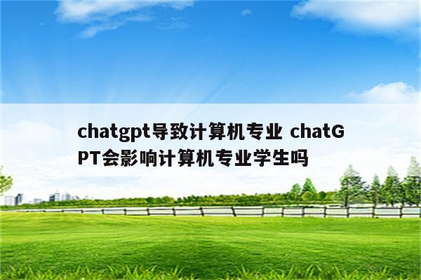 chatgpt导致计算机专业 chatGPT会影响计算机专业学生吗