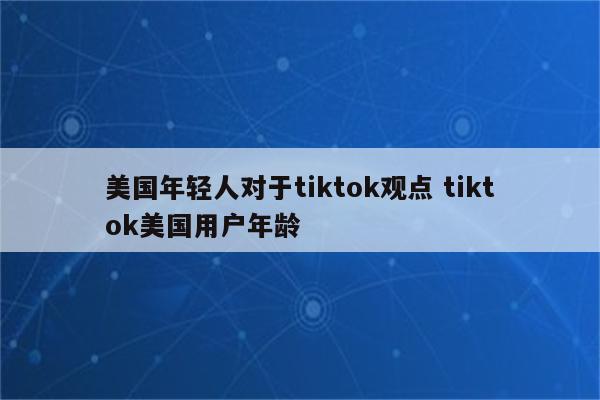 美国年轻人对于tiktok观点 tiktok美国用户年龄