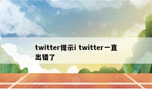 twitter提示i twitter一直出错了