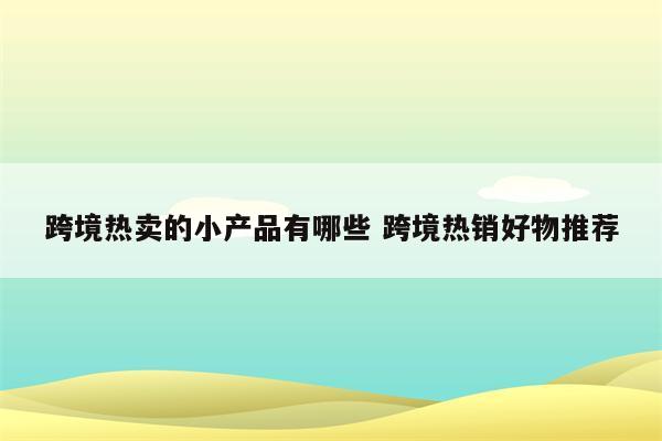 跨境热卖的小产品有哪些 跨境热销好物推荐