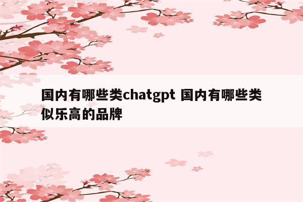 国内有哪些类chatgpt 国内有哪些类似乐高的品牌