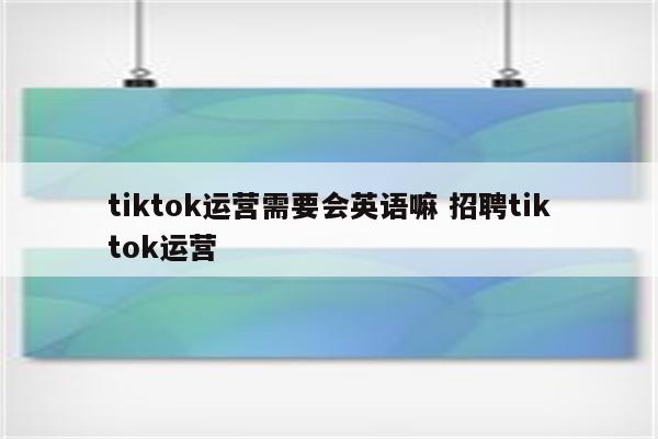 tiktok运营需要会英语嘛 招聘tiktok运营