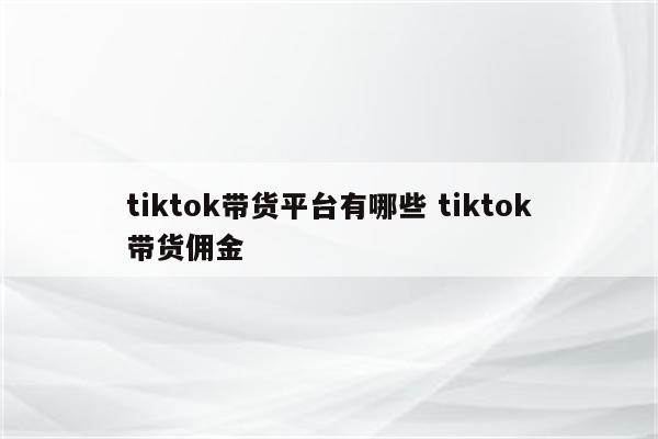 tiktok带货平台有哪些 tiktok带货佣金