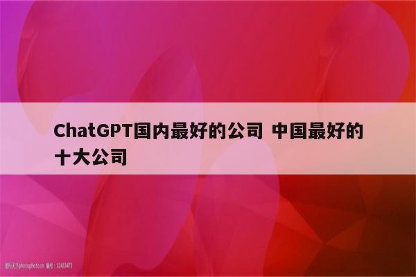 ChatGPT国内最好的公司 中国最好的十大公司