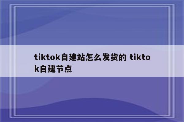 tiktok自建站怎么发货的 tiktok自建节点