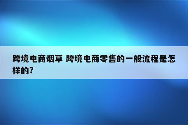 跨境电商烟草 跨境电商零售的一般流程是怎样的?