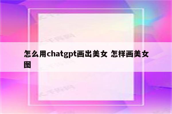 怎么用chatgpt画出美女 怎样画美女图