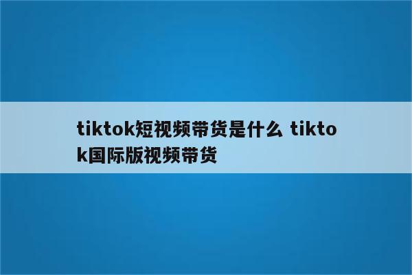 tiktok短视频带货是什么 tiktok国际版视频带货