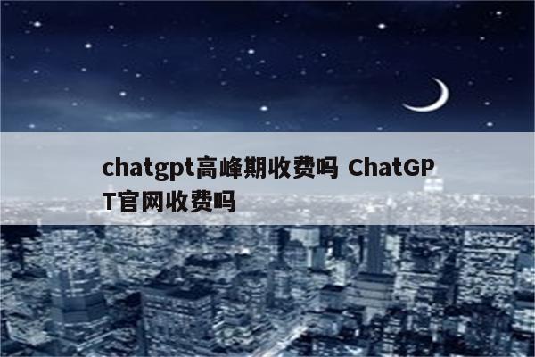 chatgpt高峰期收费吗 ChatGPT官网收费吗