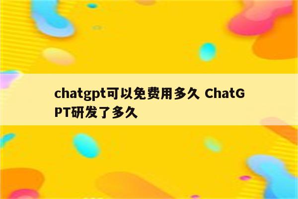 chatgpt可以免费用多久 ChatGPT研发了多久