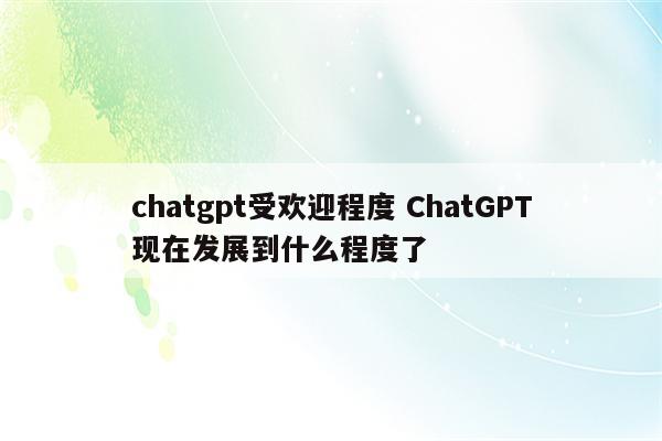 chatgpt受欢迎程度 ChatGPT现在发展到什么程度了