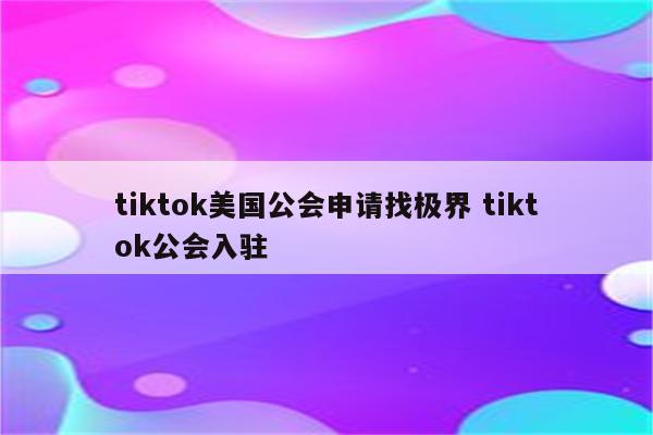 tiktok美国公会申请找极界 tiktok公会入驻