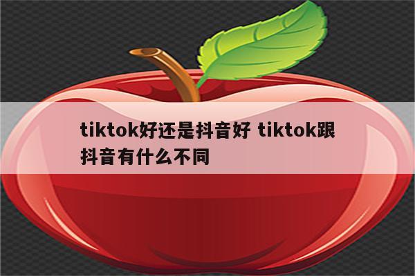 tiktok好还是抖音好 tiktok跟抖音有什么不同