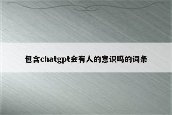 包含chatgpt会有人的意识吗的词条