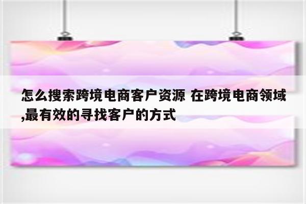 怎么搜索跨境电商客户资源 在跨境电商领域,最有效的寻找客户的方式