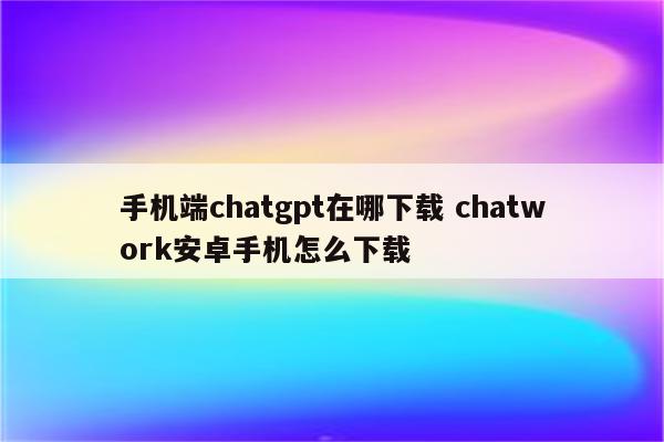 手机端chatgpt在哪下载 chatwork安卓手机怎么下载