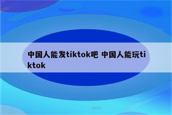 中国人能发tiktok吧 中国人能玩tiktok