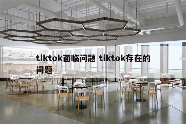 tiktok面临问题 tiktok存在的问题