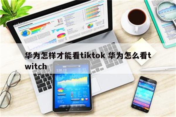 华为怎样才能看tiktok 华为怎么看twitch