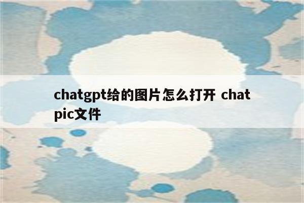 chatgpt给的图片怎么打开 chatpic文件