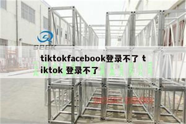 tiktokfacebook登录不了 tiktok 登录不了