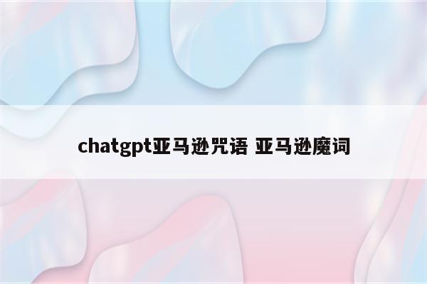 chatgpt亚马逊咒语 亚马逊魔词