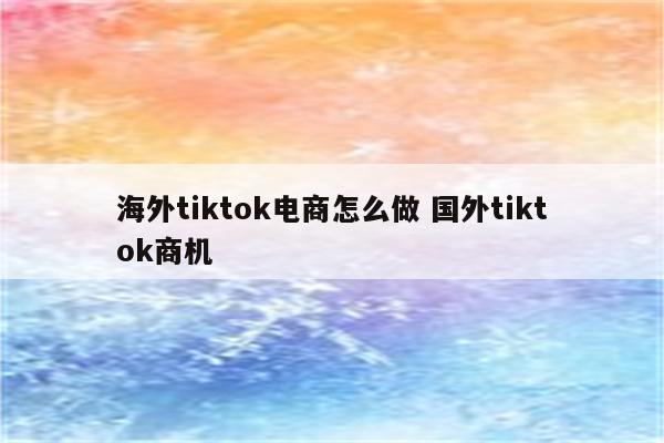 海外tiktok电商怎么做 国外tiktok商机