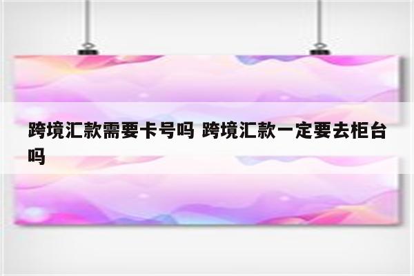 跨境汇款需要卡号吗 跨境汇款一定要去柜台吗