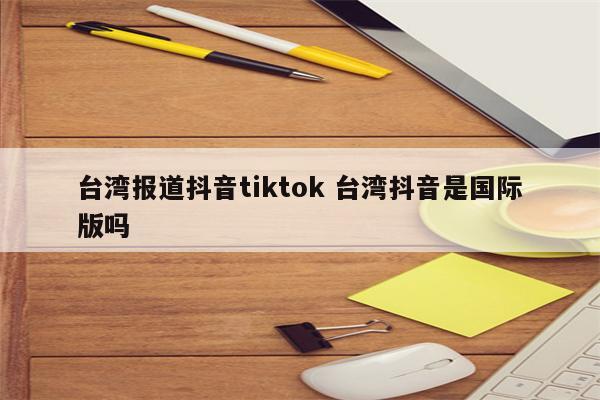 台湾报道抖音tiktok 台湾抖音是国际版吗