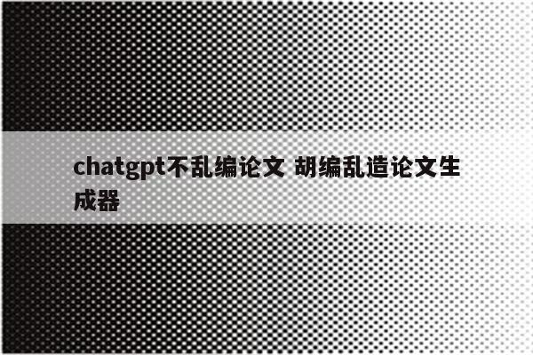 chatgpt不乱编论文 胡编乱造论文生成器