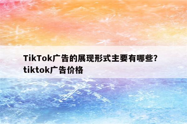 TikTok广告的展现形式主要有哪些？ tiktok广告价格