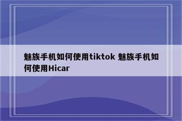 魅族手机如何使用tiktok 魅族手机如何使用Hicar