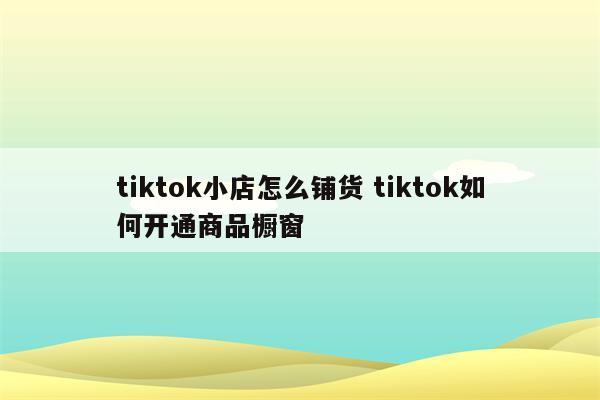 tiktok小店怎么铺货 tiktok如何开通商品橱窗