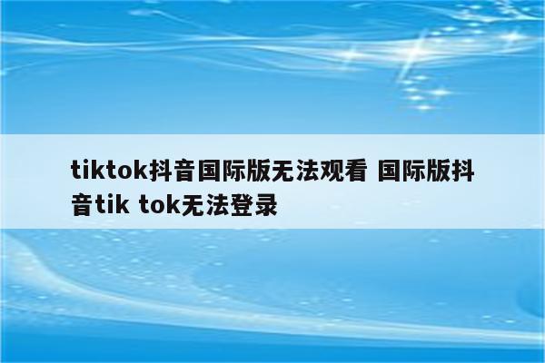 tiktok抖音国际版无法观看 国际版抖音tik tok无法登录