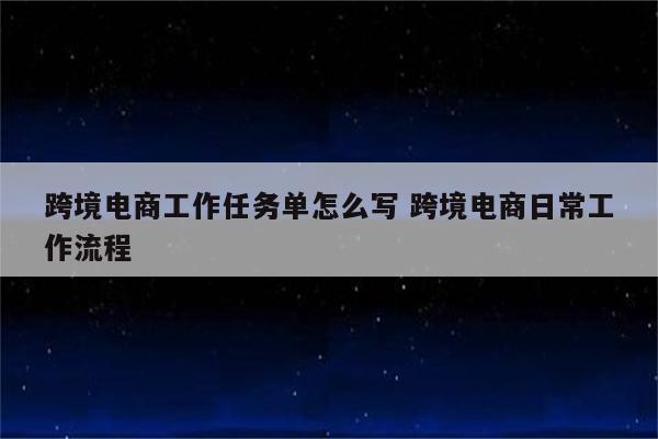 跨境电商工作任务单怎么写 跨境电商日常工作流程