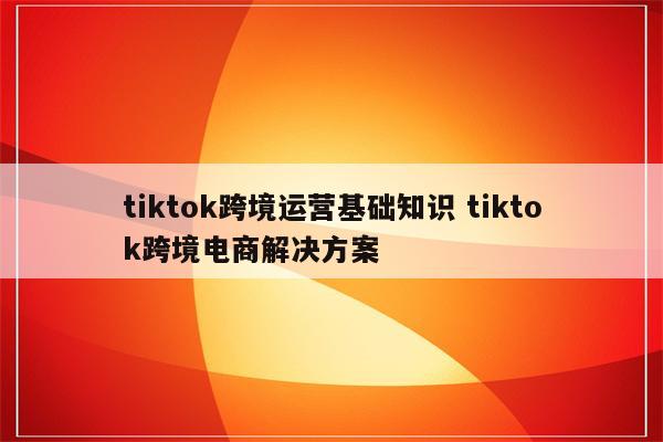 tiktok跨境运营基础知识 tiktok跨境电商解决方案