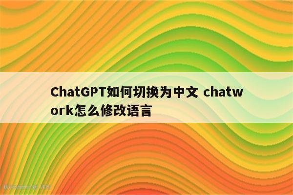 ChatGPT如何切换为中文 chatwork怎么修改语言