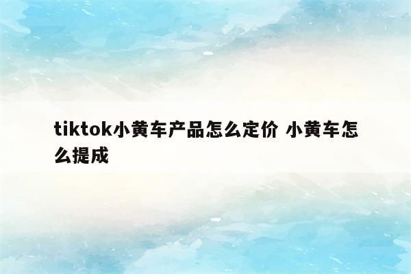 tiktok小黄车产品怎么定价 小黄车怎么提成