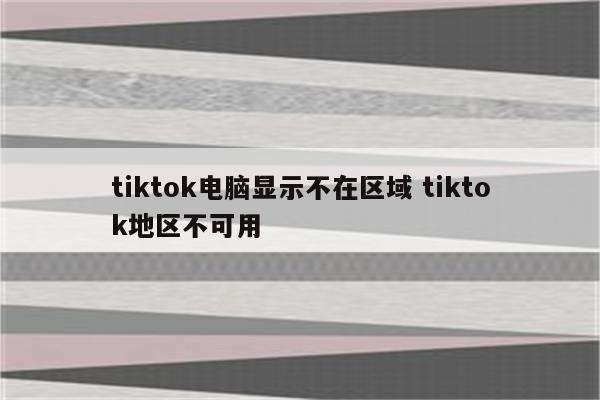 tiktok电脑显示不在区域 tiktok地区不可用