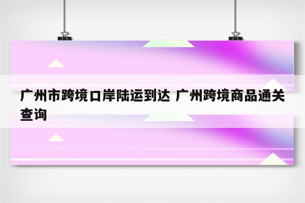 广州市跨境口岸陆运到达 广州跨境商品通关查询