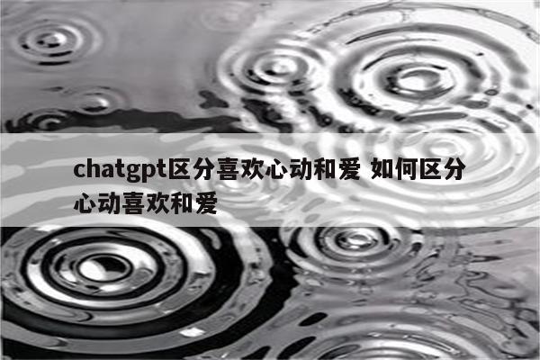 chatgpt区分喜欢心动和爱 如何区分心动喜欢和爱