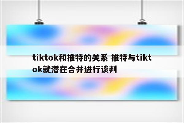 tiktok和推特的关系 推特与tiktok就潜在合并进行谈判