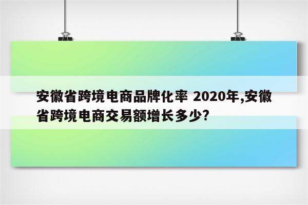 安徽省跨境电商品牌化率 2020年,安徽省跨境电商交易额增长多少?