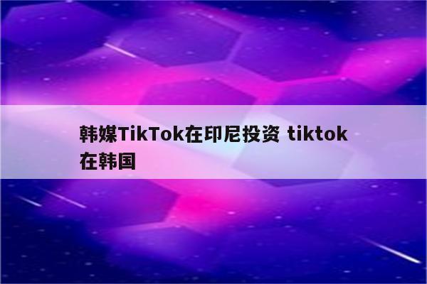 韩媒TikTok在印尼投资 tiktok在韩国