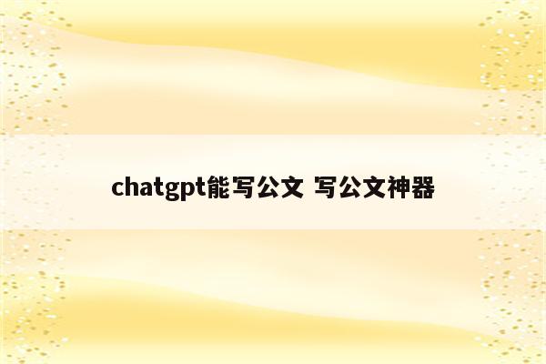 chatgpt能写公文 写公文神器