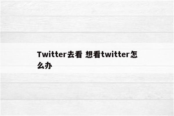 Twitter去看 想看twitter怎么办