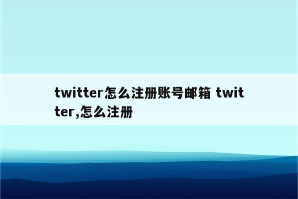 twitter怎么注册账号邮箱 twitter,怎么注册